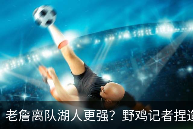 老詹离队湖人更强？野鸡记者捏造东契奇采访 制造假新闻博取关注